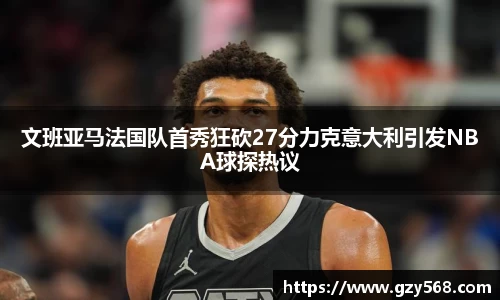 文班亚马法国队首秀狂砍27分力克意大利引发NBA球探热议